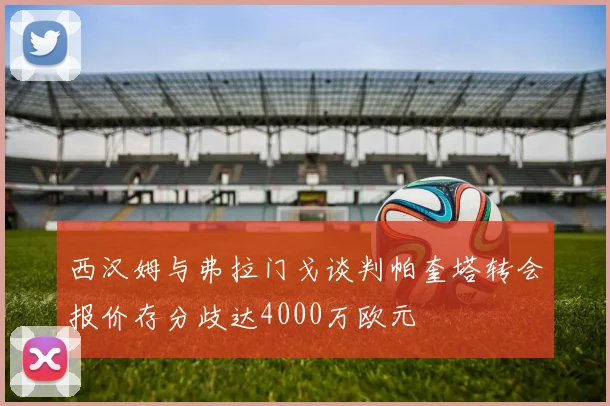 西汉姆与弗拉门戈谈判帕奎塔转会报价存分歧达4000万欧元