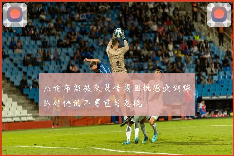 杰伦布朗被交易传闻困扰感受到球队对他的不尊重与忽视