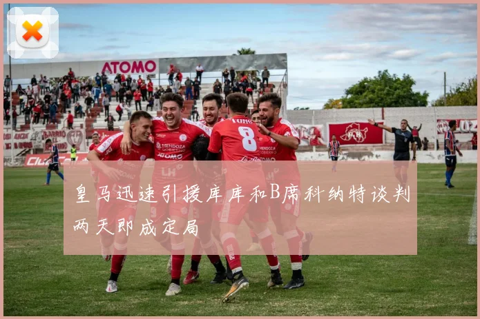 皇马迅速引援库库和B席科纳特谈判两天即成定局
