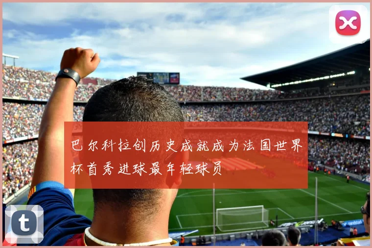 巴尔科拉创历史成就成为法国世界杯首秀进球最年轻球员