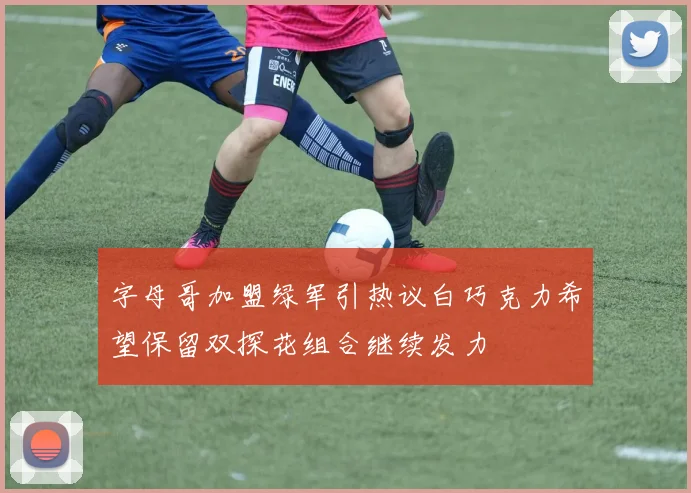 字母哥加盟绿军引热议白巧克力希望保留双探花组合继续发力