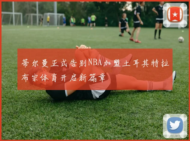 蒂尔曼正式告别NBA加盟土耳其特拉布宗体育开启新篇章