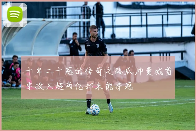 十年二十冠的传奇之路瓜帅曼城首季投入超两亿却未能夺冠