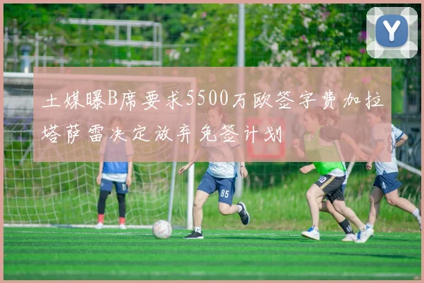 土媒曝B席要求5500万欧签字费加拉塔萨雷决定放弃免签计划