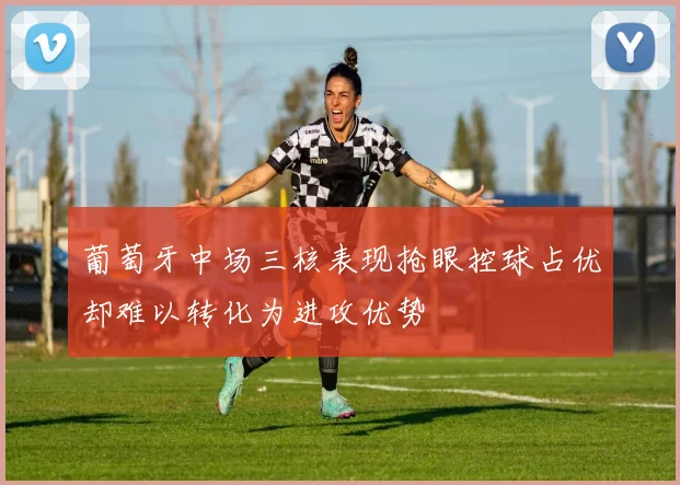 葡萄牙中场三核表现抢眼控球占优却难以转化为进攻优势