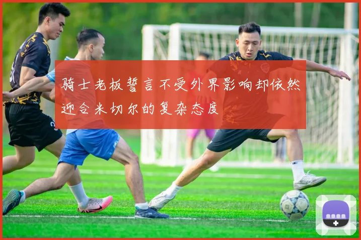 骑士老板誓言不受外界影响却依然迎合米切尔的复杂态度