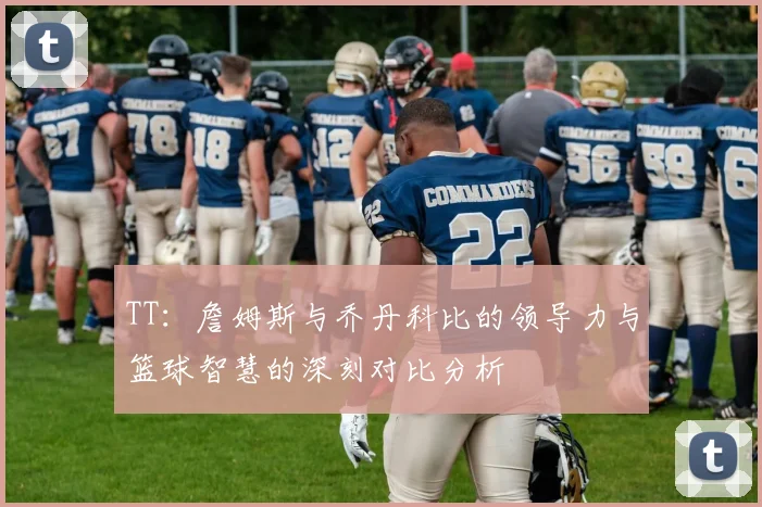 TT：詹姆斯与乔丹科比的领导力与篮球智慧的深刻对比分析