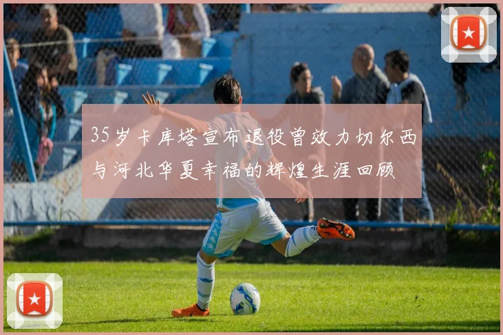 35岁卡库塔宣布退役曾效力切尔西与河北华夏幸福的辉煌生涯回顾