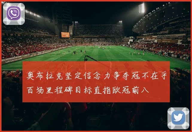 奥布拉克坚定信念力争夺冠不在乎百场里程碑目标直指欧冠前八