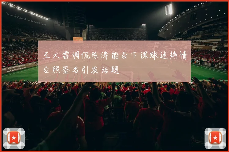 王大雷调侃陈涛能否下课球迷热情合照签名引发话题