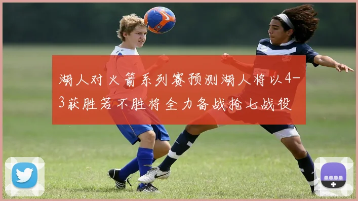 湖人对火箭系列赛预测湖人将以4-3获胜若不胜将全力备战抢七战役