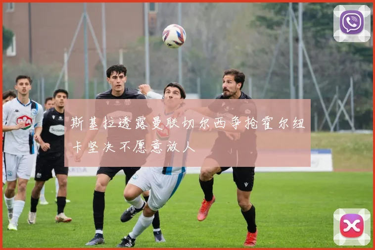 斯基拉透露曼联切尔西争抢霍尔纽卡坚决不愿意放人