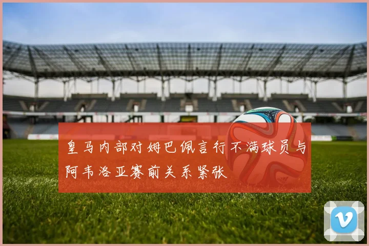 皇马内部对姆巴佩言行不满球员与阿韦洛亚赛前关系紧张