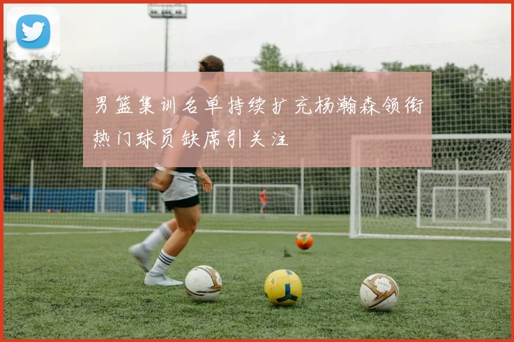 男篮集训名单持续扩充杨瀚森领衔热门球员缺席引关注