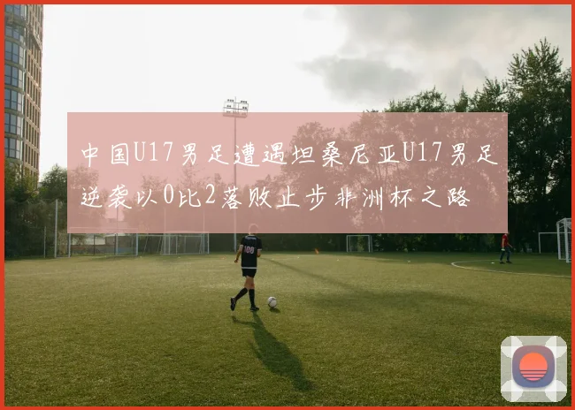 中国U17男足遭遇坦桑尼亚U17男足逆袭以0比2落败止步非洲杯之路