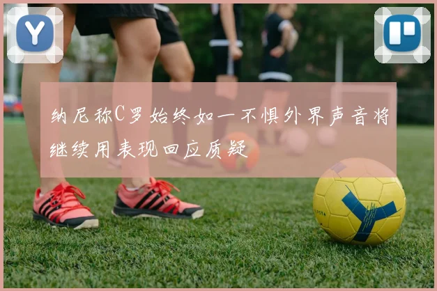 纳尼称C罗始终如一不惧外界声音将继续用表现回应质疑