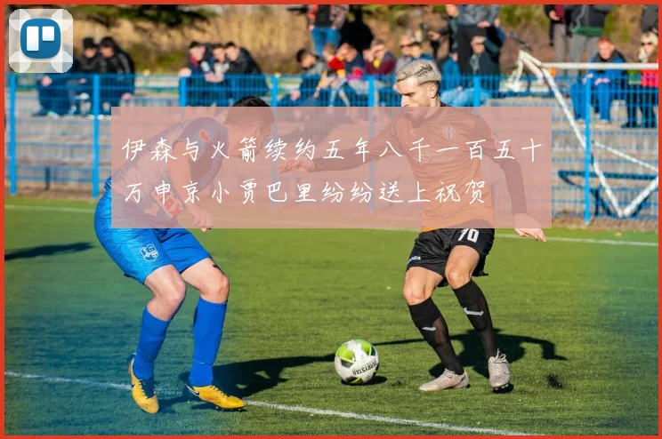 伊森与火箭续约五年八千一百五十万申京小贾巴里纷纷送上祝贺