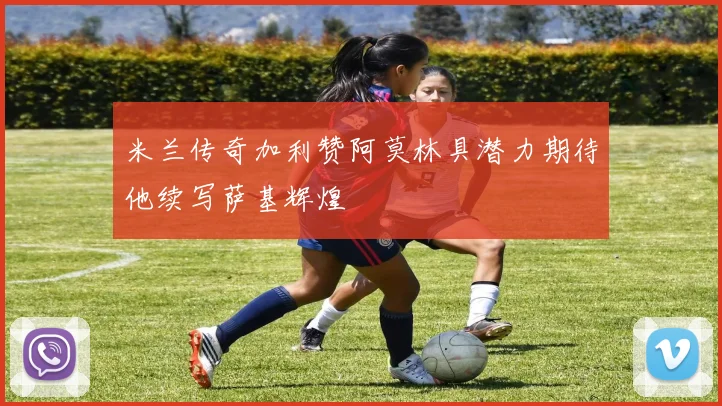 米兰传奇加利赞阿莫林具潜力期待他续写萨基辉煌
