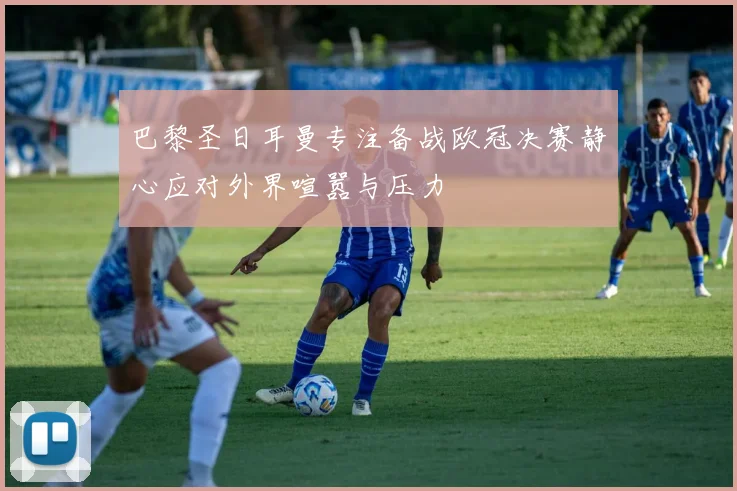 巴黎圣日耳曼专注备战欧冠决赛静心应对外界喧嚣与压力