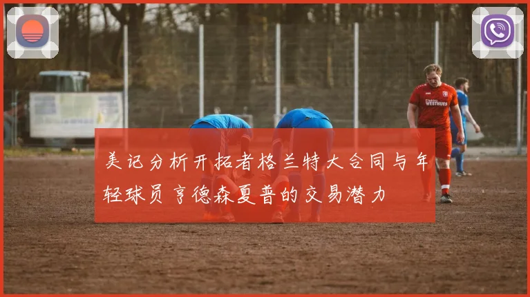 美记分析开拓者格兰特大合同与年轻球员亨德森夏普的交易潜力