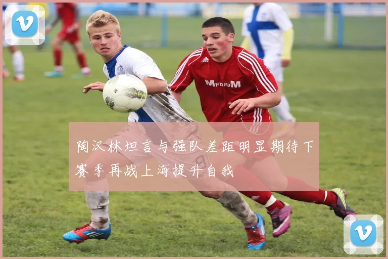 陶汉林坦言与强队差距明显期待下赛季再战上海提升自我