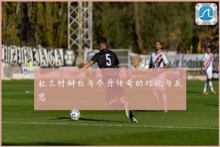 杜兰特辩白与乔丹传奇的对比与反思