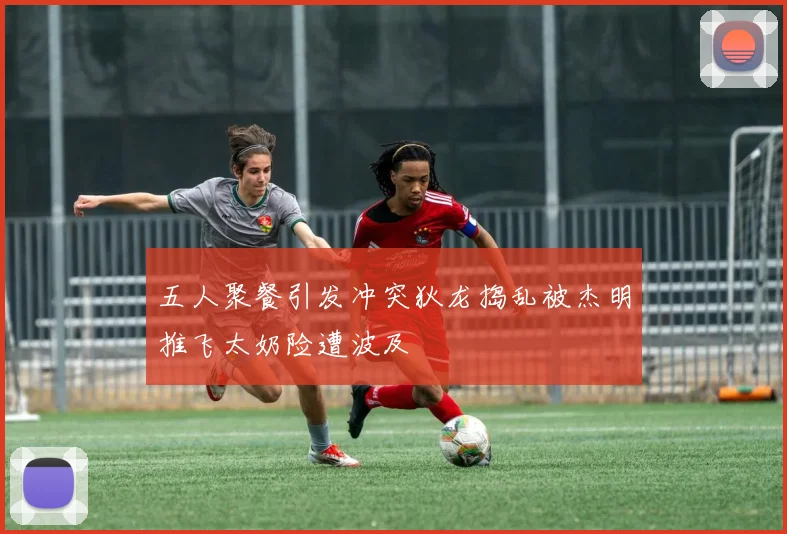 五人聚餐引发冲突狄龙捣乱被杰明推飞太奶险遭波及