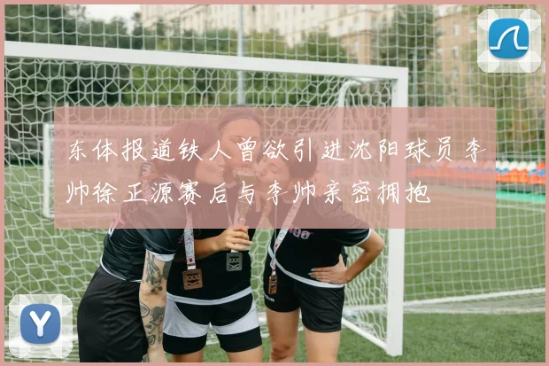东体报道铁人曾欲引进沈阳球员李帅徐正源赛后与李帅亲密拥抱
