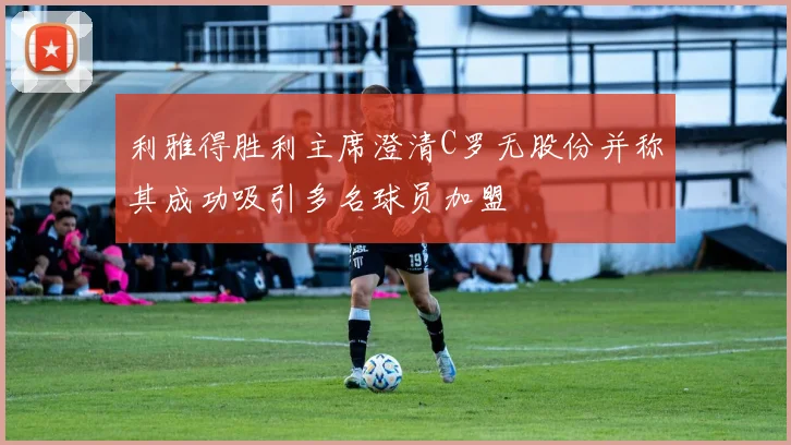 利雅得胜利主席澄清C罗无股份并称其成功吸引多名球员加盟
