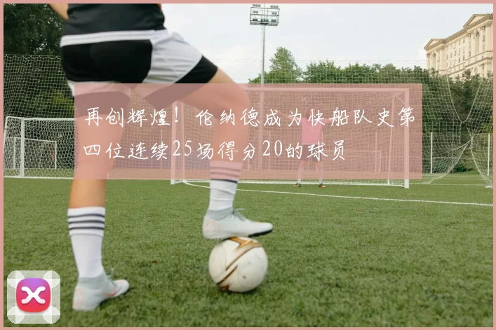再创辉煌！伦纳德成为快船队史第四位连续25场得分20的球员