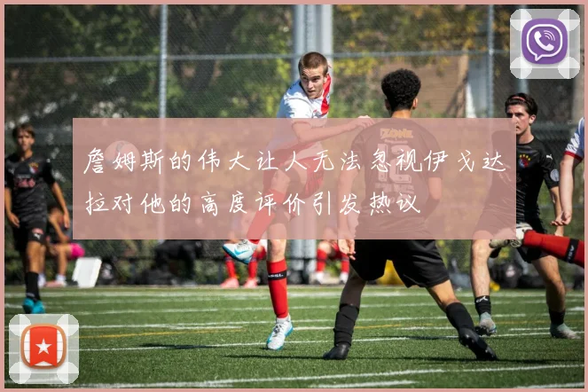 詹姆斯的伟大让人无法忽视伊戈达拉对他的高度评价引发热议