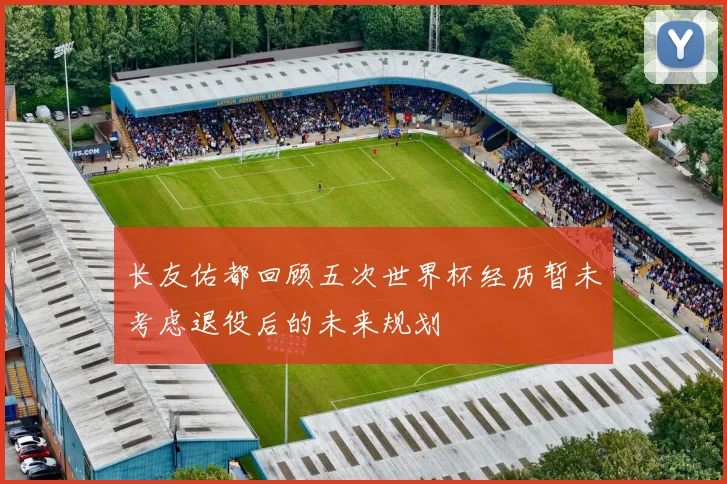 长友佑都回顾五次世界杯经历暂未考虑退役后的未来规划