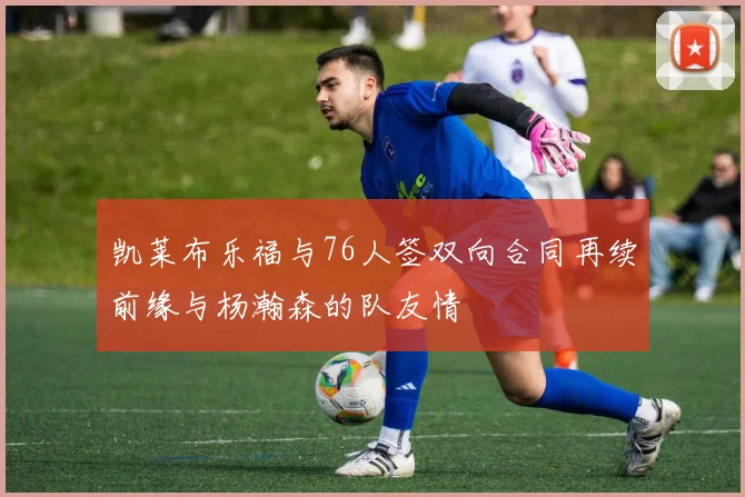 凯莱布乐福与76人签双向合同再续前缘与杨瀚森的队友情