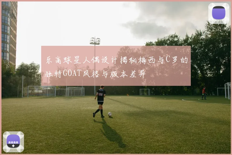乐高球星人偶设计揭秘梅西与C罗的独特GOAT风格与版本差异